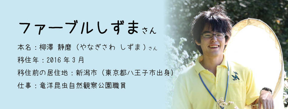 ファーブルしずま さん　本名：柳澤 静磨（やなぎさわ しずま）さん　移住年月：2016年3月　移住前の居住地：新潟市（東京都八王子市出身）　仕事：竜洋昆虫自然観察公園職員